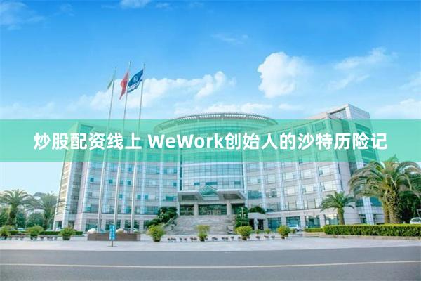 炒股配资线上 WeWork创始人的沙特历险记