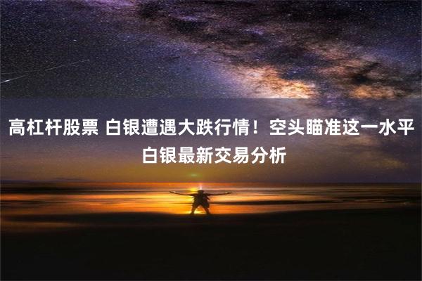 高杠杆股票 白银遭遇大跌行情！空头瞄准这一水平 白银最新交易分析