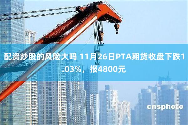 配资炒股的风险大吗 11月26日PTA期货收盘下跌1.03%，报4800元