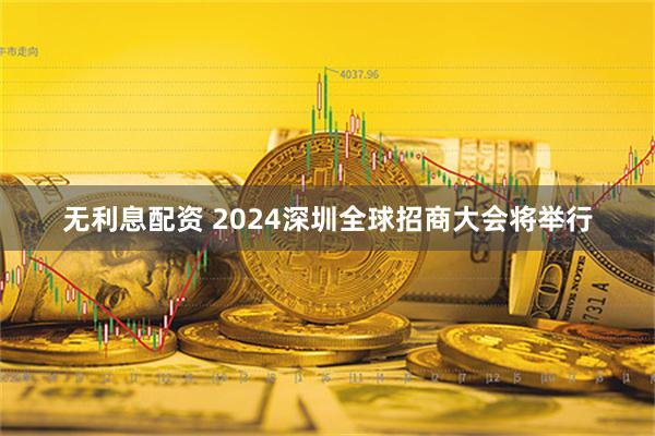 无利息配资 2024深圳全球招商大会将举行