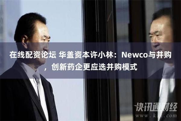 在线配资论坛 华盖资本许小林：Newco与并购，创新药企更应选并购模式