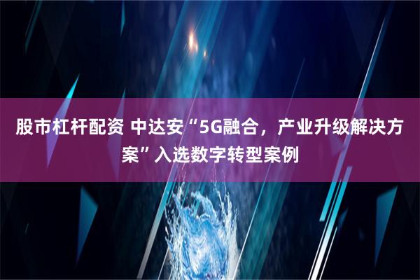 股市杠杆配资 中达安“5G融合，产业升级解决方案”入选数字转型案例