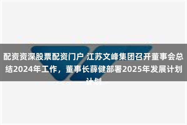 配资资深股票配资门户 江苏文峰集团召开董事会总结2024年工作，董事长薛健部署2025年发展计划