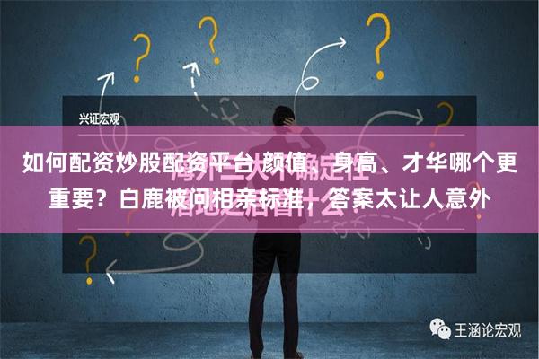 如何配资炒股配资平台 颜值、身高、才华哪个更重要？白鹿被问相亲标准，答案太让人意外