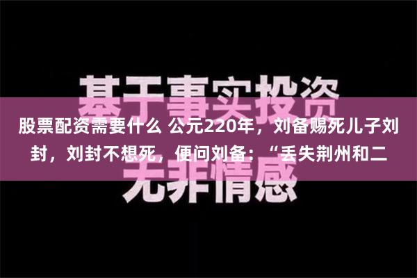 股票配资需要什么 公元220年，刘备赐死儿子刘封，刘封不想死，便问刘备：“丢失荆州和二