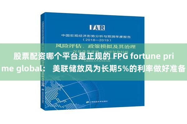 股票配资哪个平台是正规的 FPG fortune prime global： 美联储放风为长期5%的利率做好准备